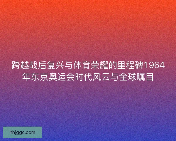 跨越战后复兴与体育荣耀的里程碑1964年东京奥运会时代风云与全球瞩目