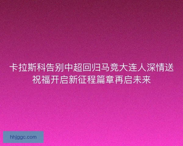 卡拉斯科告别中超回归马竞大连人深情送祝福开启新征程篇章再启未来