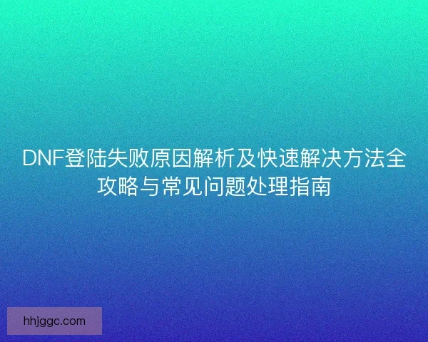 DNF登陆失败原因解析及快速解决方法全攻略与常见问题处理指南