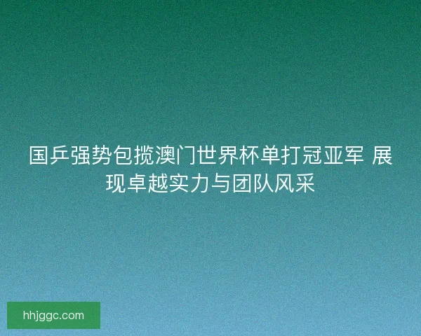 国乒强势包揽澳门世界杯单打冠亚军 展现卓越实力与团队风采